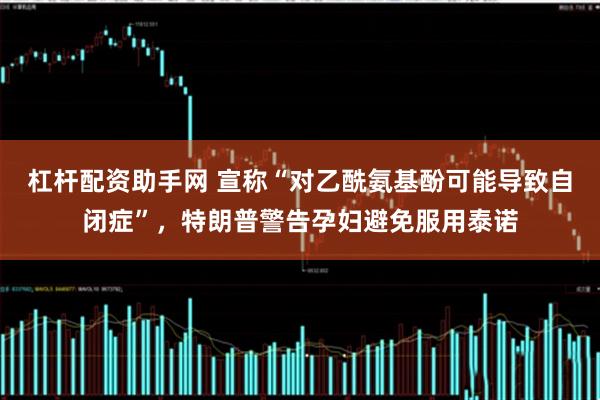 杠杆配资助手网 宣称“对乙酰氨基酚可能导致自闭症”，特朗普警告孕妇避免服用泰诺