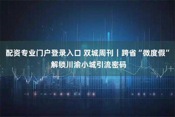 配资专业门户登录入口 双城周刊｜跨省“微度假” 解锁川渝小城引流密码