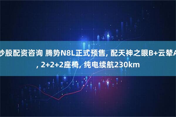 炒股配资咨询 腾势N8L正式预售, 配天神之眼B+云辇A, 2+2+2座椅, 纯电续航230km