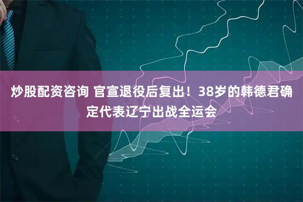 炒股配资咨询 官宣退役后复出！38岁的韩德君确定代表辽宁出战全运会