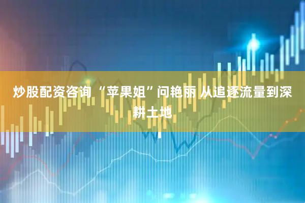 炒股配资咨询 “苹果姐”问艳丽 从追逐流量到深耕土地