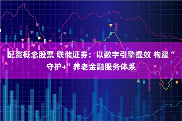 配资概念股票 联储证券：以数字引擎提效 构建“守护+”养老金融服务体系