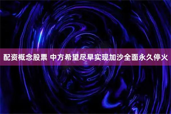 配资概念股票 中方希望尽早实现加沙全面永久停火