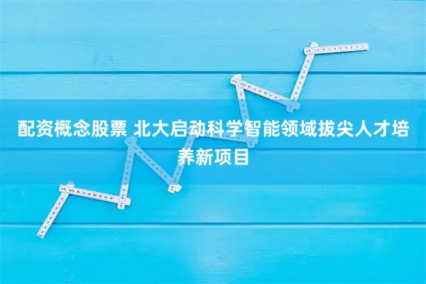 配资概念股票 北大启动科学智能领域拔尖人才培养新项目