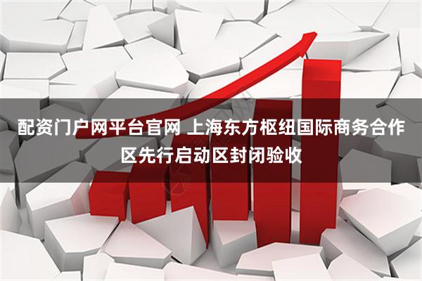 配资门户网平台官网 上海东方枢纽国际商务合作区先行启动区封闭验收