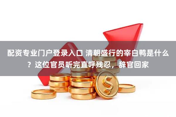 配资专业门户登录入口 清朝盛行的宰白鸭是什么？这位官员听完直呼残忍，辞官回家