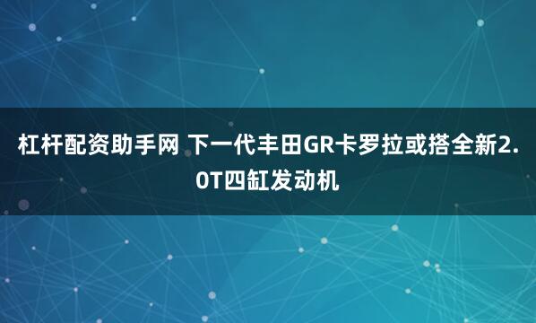杠杆配资助手网 下一代丰田GR卡罗拉或搭全新2.0T四缸发动机