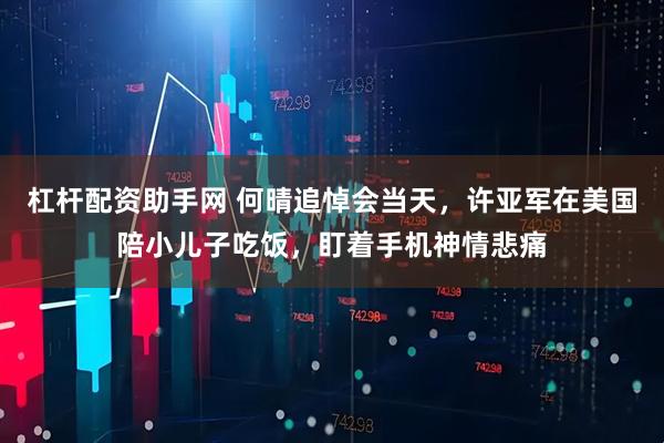 杠杆配资助手网 何晴追悼会当天，许亚军在美国陪小儿子吃饭，盯着手机神情悲痛