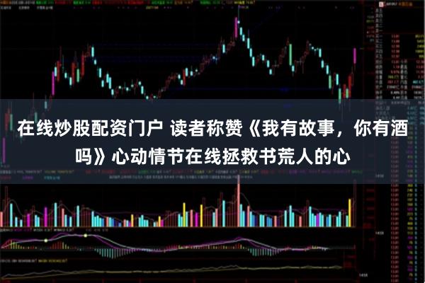 在线炒股配资门户 读者称赞《我有故事，你有酒吗》心动情节在线拯救书荒人的心