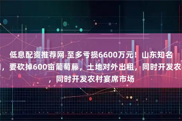 低息配资推荐网 至多亏损6600万元！山东知名葡萄酒公司，要砍掉600亩葡萄藤，土地对外出租，同时开发农村宴席市场
