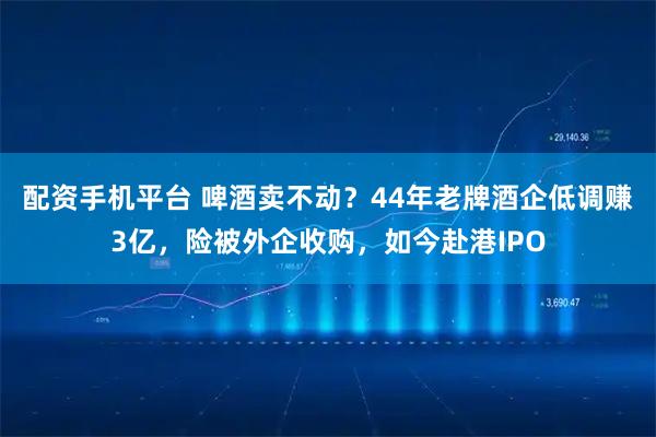 配资手机平台 啤酒卖不动？44年老牌酒企低调赚3亿，险被外企收购，如今赴港IPO