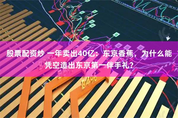 股票配资炒 一年卖出40亿：东京香蕉，为什么能凭空造出东京第一伴手礼？