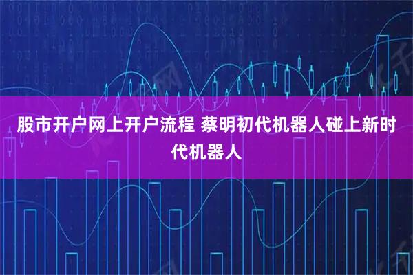 股市开户网上开户流程 蔡明初代机器人碰上新时代机器人