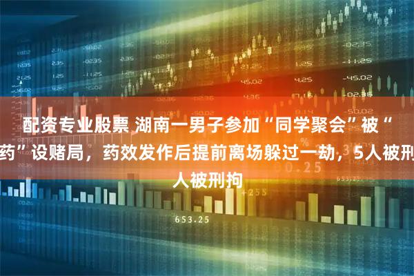 配资专业股票 湖南一男子参加“同学聚会”被“下药”设赌局，药效发作后提前离场躲过一劫，5人被刑拘