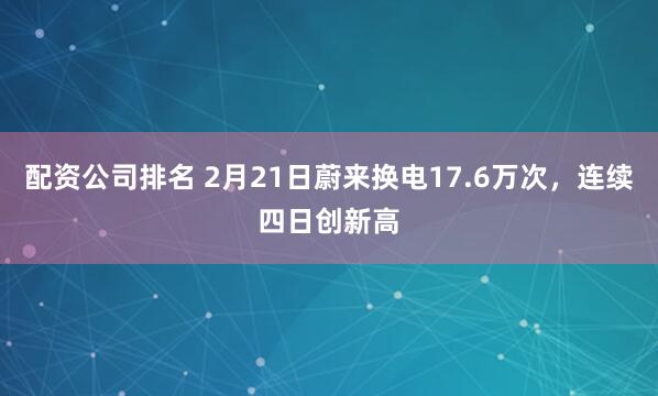 配资公司排名 2月21日蔚来换电17.6万次，连续四日创新高