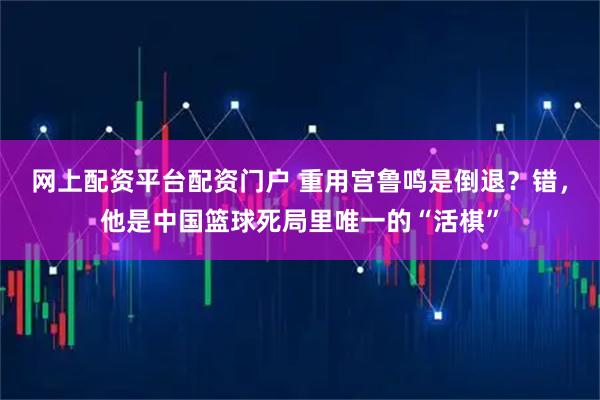 网上配资平台配资门户 重用宫鲁鸣是倒退？错，他是中国篮球死局里唯一的“活棋”