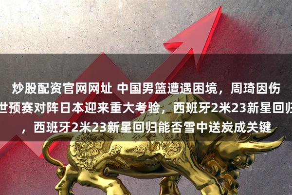 炒股配资官网网址 中国男篮遭遇困境，周琦因伤缺阵内线压力倍增，世预赛对阵日本迎来重大考验，西班牙2米23新星回归能否雪中送炭成关键