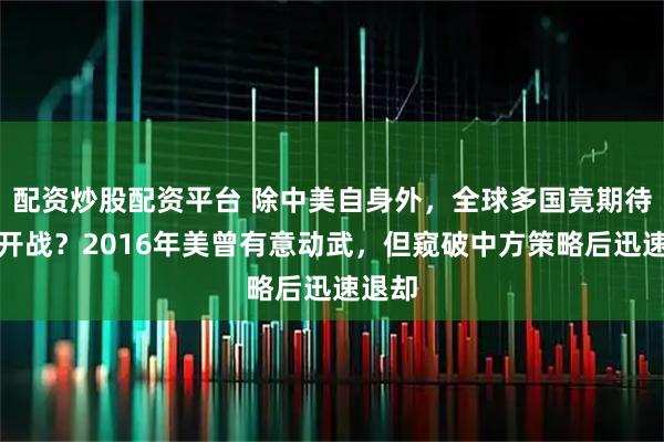 配资炒股配资平台 除中美自身外，全球多国竟期待两国开战？2016年美曾有意动武，但窥破中方策略后迅速退却
