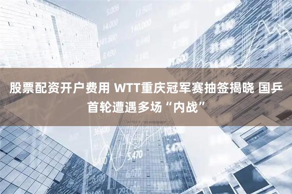 股票配资开户费用 WTT重庆冠军赛抽签揭晓 国乒首轮遭遇多场“内战”