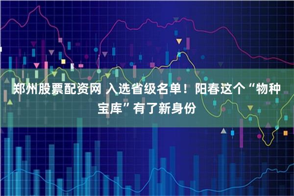 郑州股票配资网 入选省级名单！阳春这个“物种宝库”有了新身份