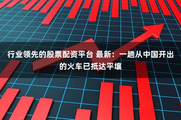 行业领先的股票配资平台 最新：一趟从中国开出的火车已抵达平壤