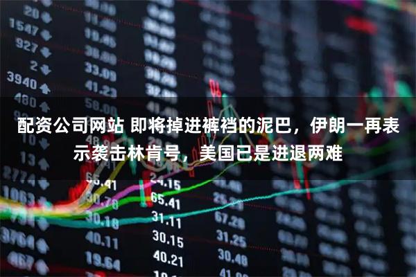 配资公司网站 即将掉进裤裆的泥巴，伊朗一再表示袭击林肯号，美国已是进退两难