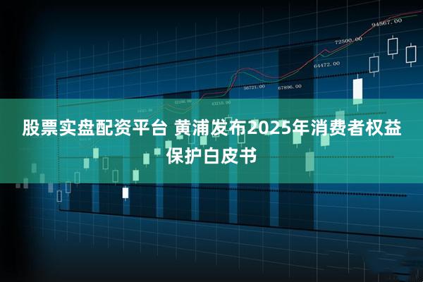 股票实盘配资平台 黄浦发布2025年消费者权益保护白皮书