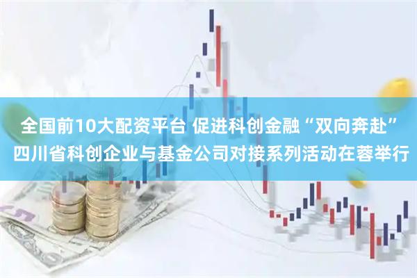 全国前10大配资平台 促进科创金融“双向奔赴” 四川省科创企业与基金公司对接系列活动在蓉举行