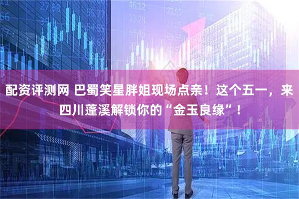 配资评测网 巴蜀笑星胖姐现场点亲！这个五一，来四川蓬溪解锁你的“金玉良缘”！