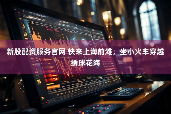 新股配资服务官网 快来上海前滩，坐小火车穿越绣球花海