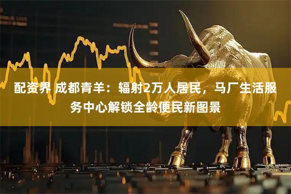 配资界 成都青羊：辐射2万人居民，马厂生活服务中心解锁全龄便民新图景