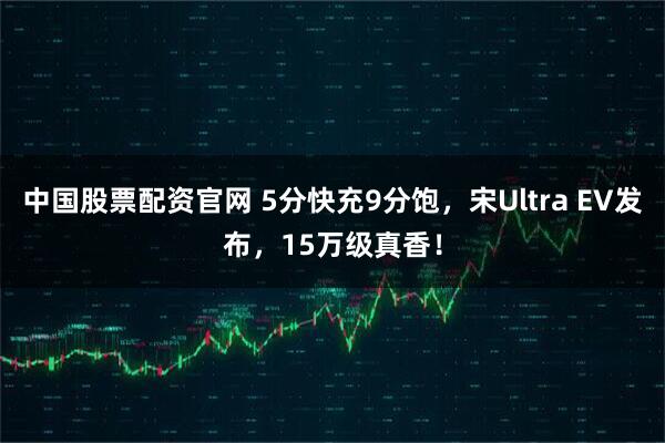 中国股票配资官网 5分快充9分饱，宋Ultra EV发布，15万级真香！