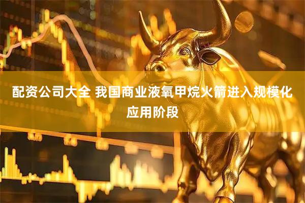 配资公司大全 我国商业液氧甲烷火箭进入规模化应用阶段
